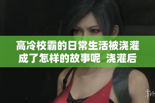 高冷校霸的日常生活被浇灌成了怎样的故事呢  浇灌后的高冷校霸日常，竟然变得如此有趣