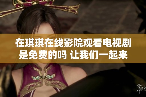 在琪琪在线影院观看电视剧是免费的吗 让我们一起来了解一下吧