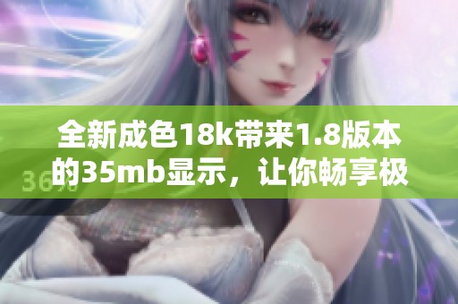 全新成色18k带来1.8版本的35mb显示，让你畅享极致体验