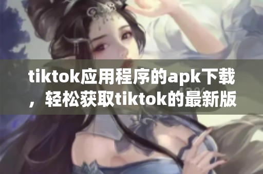 tiktok应用程序的apk下载，轻松获取tiktok的最新版本及使用指南