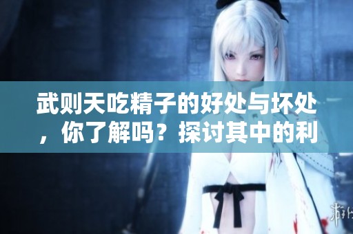 武则天吃精子的好处与坏处，你了解吗？探讨其中的利与弊。