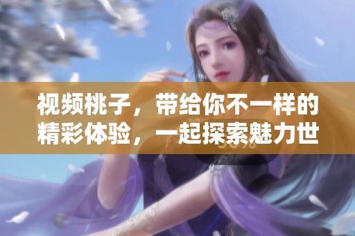 视频桃子，带给你不一样的精彩体验，一起探索魅力世界吧！