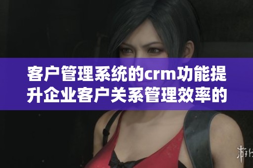 客户管理系统的crm功能提升企业客户关系管理效率的三大优势