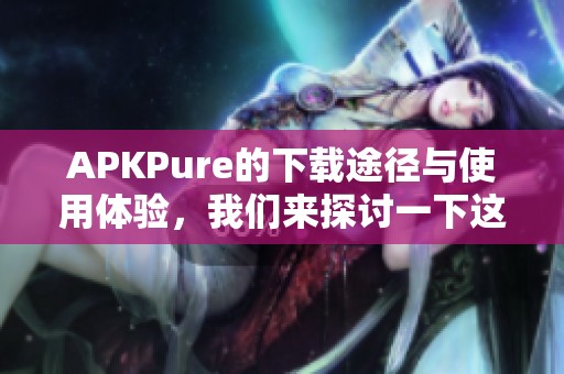 APKPure的下载途径与使用体验，我们来探讨一下这个热门平台的优缺点