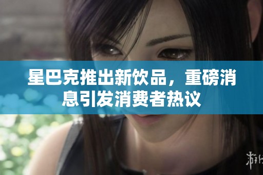星巴克推出新饮品，重磅消息引发消费者热议