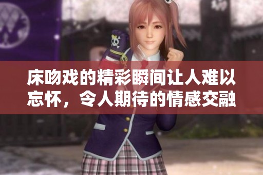 床吻戏的精彩瞬间让人难以忘怀，令人期待的情感交融将在剧中绽放