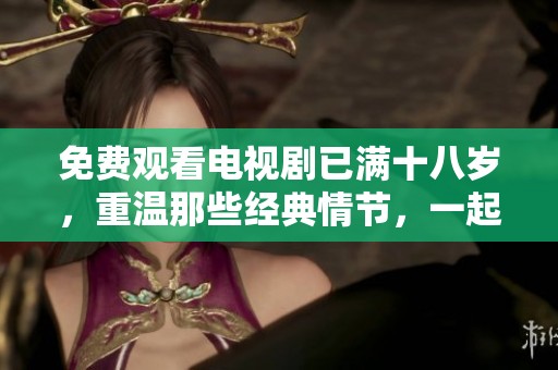免费观看电视剧已满十八岁，重温那些经典情节，一起感受成长的意义