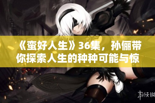 《蛮好人生》36集，孙俪带你探索人生的种种可能与惊喜