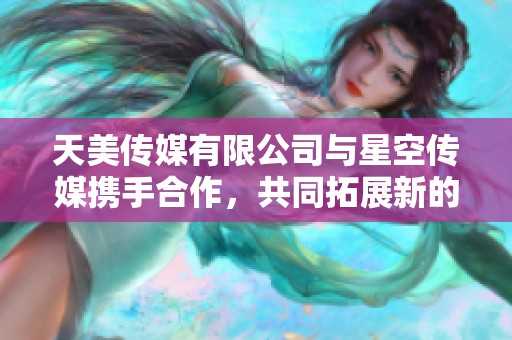 天美传媒有限公司与星空传媒携手合作，共同拓展新的发展机遇