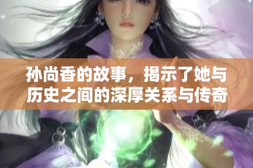 孙尚香的故事，揭示了她与历史之间的深厚关系与传奇经历