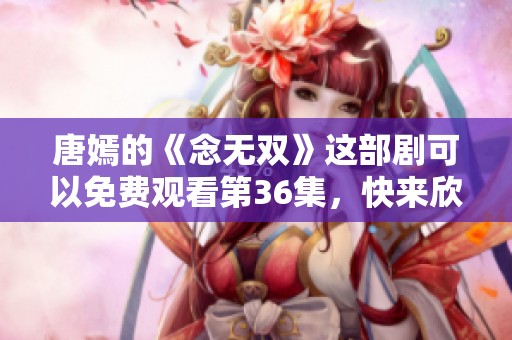 唐嫣的《念无双》这部剧可以免费观看第36集，快来欣赏精彩内容吧