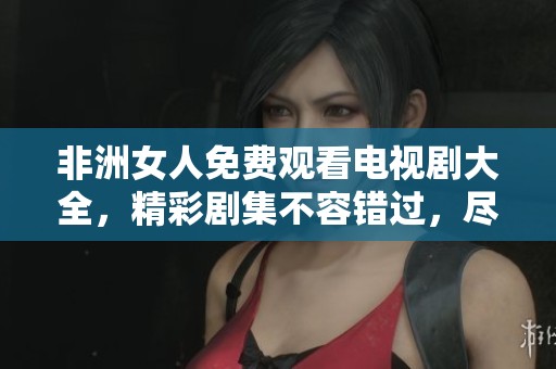 非洲女人免费观看电视剧大全，精彩剧集不容错过，尽在此处！