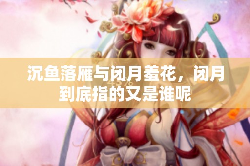 沉鱼落雁与闭月羞花，闭月到底指的又是谁呢