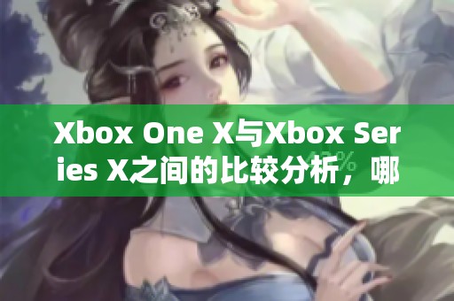 Xbox One X与Xbox Series X之间的比较分析，哪款更值得购买呢