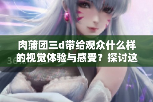 肉蒲团三d带给观众什么样的视觉体验与感受？探讨这部作品的魅力与争议