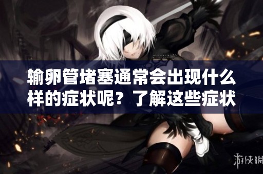 输卵管堵塞通常会出现什么样的症状呢？了解这些症状能帮助及时发现问题