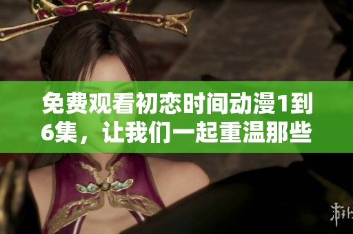 免费观看初恋时间动漫1到6集，让我们一起重温那些美好的瞬间吧