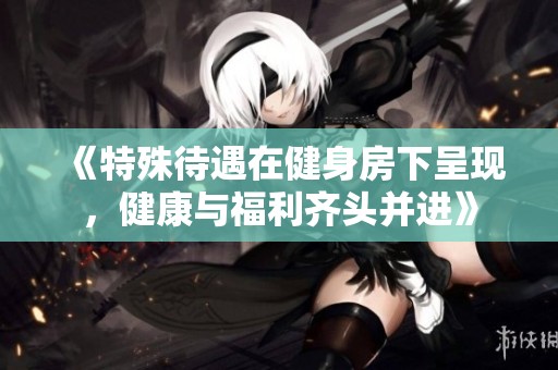 《特殊待遇在健身房下呈现，健康与福利齐头并进》