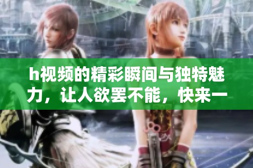 h视频的精彩瞬间与独特魅力，让人欲罢不能，快来一起探索吧