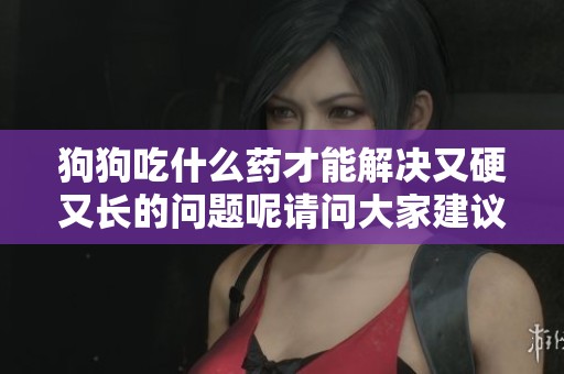 狗狗吃什么药才能解决又硬又长的问题呢请问大家建议是什么