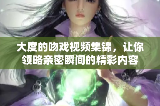 大度的吻戏视频集锦，让你领略亲密瞬间的精彩内容