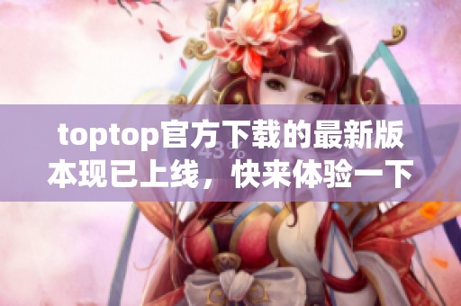 toptop官方下载的最新版本现已上线，快来体验一下全新的功能吧