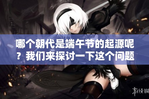 哪个朝代是端午节的起源呢？我们来探讨一下这个问题吧