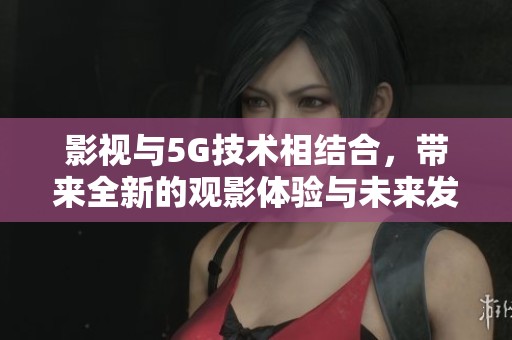 影视与5G技术相结合，带来全新的观影体验与未来发展潜力