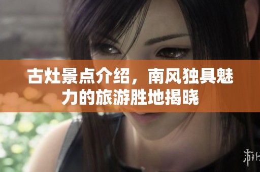 古灶景点介绍，南风独具魅力的旅游胜地揭晓