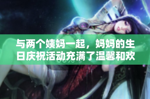 与两个姨妈一起，妈妈的生日庆祝活动充满了温馨和欢笑