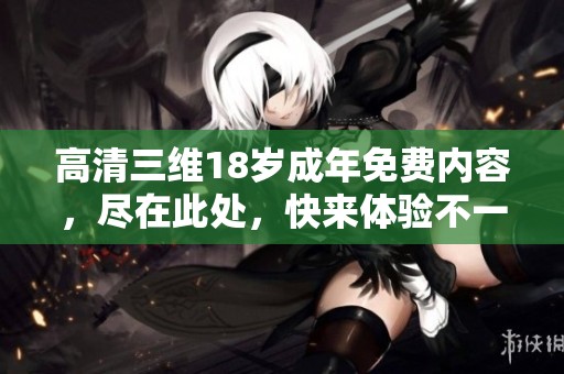 高清三维18岁成年免费内容，尽在此处，快来体验不一样的视觉享受！