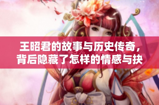王昭君的故事与历史传奇，背后隐藏了怎样的情感与抉择？