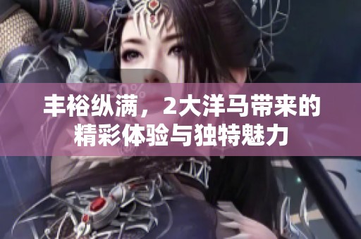 丰裕纵满，2大洋马带来的精彩体验与独特魅力