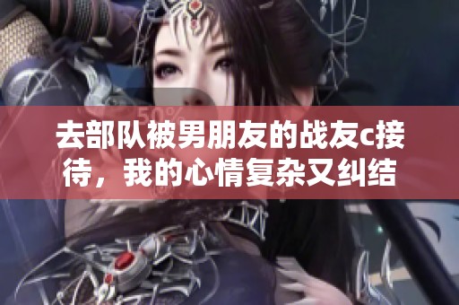 去部队被男朋友的战友c接待，我的心情复杂又纠结