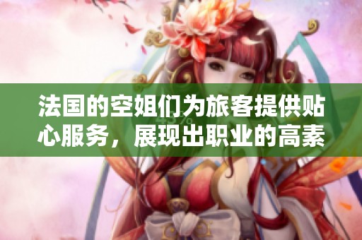 法国的空姐们为旅客提供贴心服务，展现出职业的高素质和优雅风采