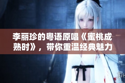 李丽珍的粤语原唱《蜜桃成熟时》，带你重温经典魅力与情感