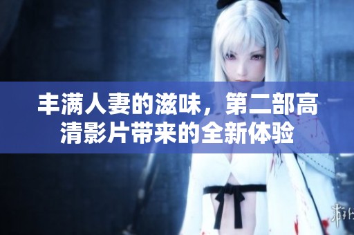 丰满人妻的滋味，第二部高清影片带来的全新体验