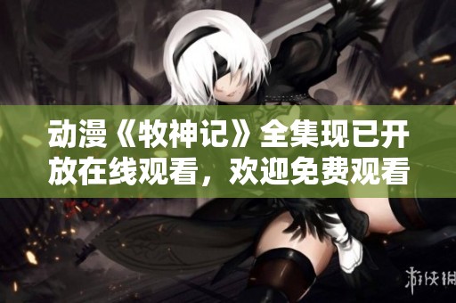 动漫《牧神记》全集现已开放在线观看，欢迎免费观看精彩内容！