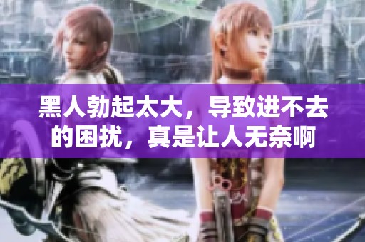 黑人勃起太大，导致进不去的困扰，真是让人无奈啊