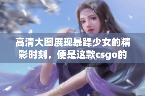 高清大图展现暴躁少女的精彩时刻，便是这款csgo的魅力所在