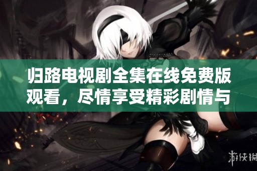 归路电视剧全集在线免费版观看，尽情享受精彩剧情与感人时刻