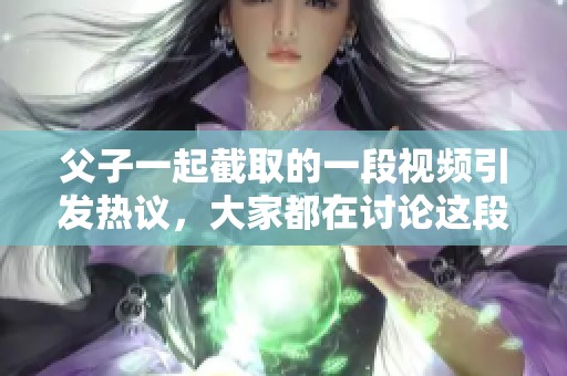 父子一起截取的一段视频引发热议，大家都在讨论这段有趣的录像内容。