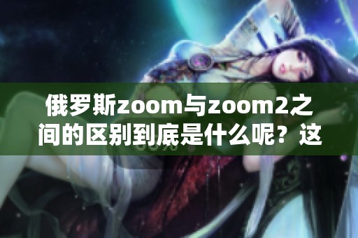 俄罗斯zoom与zoom2之间的区别到底是什么呢？这两者有什么不同之处？