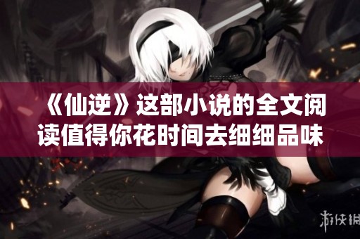 《仙逆》这部小说的全文阅读值得你花时间去细细品味与探讨