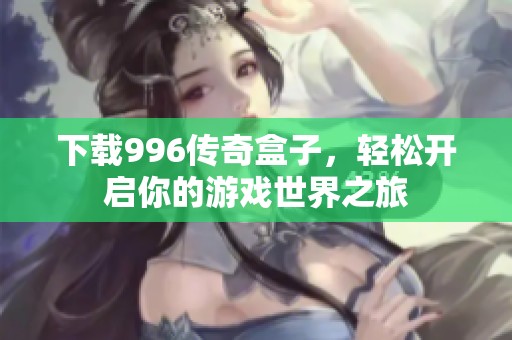 下载996传奇盒子，轻松开启你的游戏世界之旅