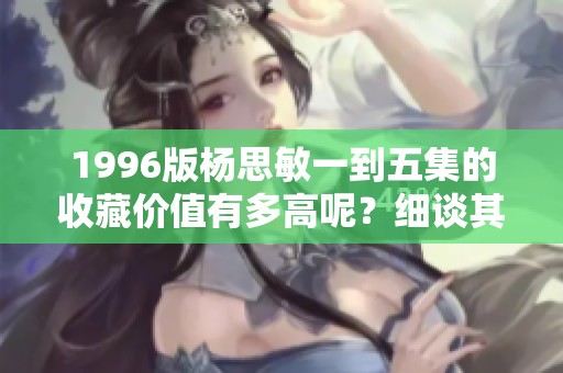 1996版杨思敏一到五集的收藏价值有多高呢？细谈其背后的历史与意义