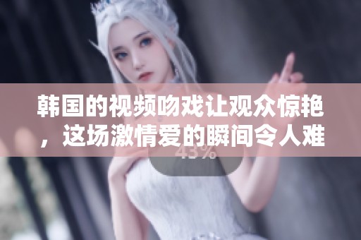 韩国的视频吻戏让观众惊艳，这场激情爱的瞬间令人难忘