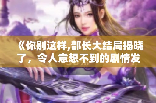《你别这样,部长大结局揭晓了，令人意想不到的剧情发展》