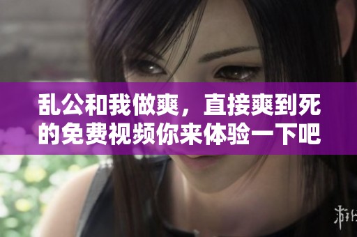 乱公和我做爽，直接爽到死的免费视频你来体验一下吧