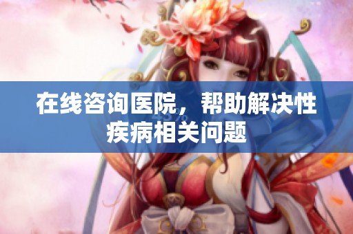 在线咨询医院，帮助解决性疾病相关问题